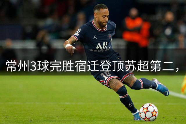 常州3球完胜宿迁登顶苏超第二，南通扬州握手言和